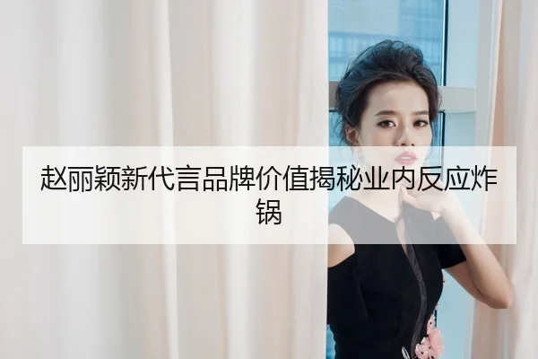 赵丽颖新代言品牌价值揭秘业内反应炸锅